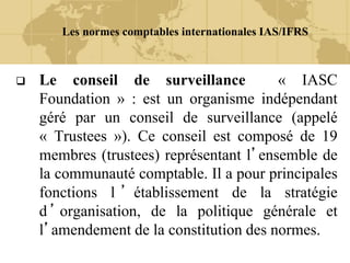 Les normes comptables internationales IAS/IFRS
 Le conseil de surveillance « IASC
Foundation » : est un organisme indépendant
géré par un conseil de surveillance (appelé
« Trustees »). Ce conseil est composé de 19
membres (trustees) représentant l’ensemble de
la communauté comptable. Il a pour principales
fonctions l ’ établissement de la stratégie
d ’ organisation, de la politique générale et
l’amendement de la constitution des normes.
 