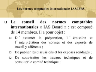 Les normes comptables internationales IAS/IFRS
 Le conseil des normes comptables
internationales « IAS Board » : est composé
de 14 membres. Il a pour objet :
 D ’ assumer la préparation, l ’ émission et
l ’ interprétation des normes et des exposés de
travail y afférents ;
 De publier les discussions et les exposés sondages ;
 De sous-traiter les travaux techniques et de
consulter le comité technique ;
 