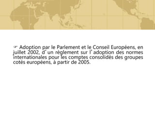  Adoption par le Parlement et le Conseil Européens, en
juillet 2002, d’un règlement sur l’adoption des normes
internationales pour les comptes consolidés des groupes
cotés européens, à partir de 2005.
 