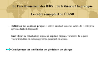 – Définition des capitaux propres : intérêt résiduel dans les actifs de l’entreprise
après déduction des passifs
Sauf : Écart de réévaluation imputé en capitaux propres, variations de la juste
valeur imputées en capitaux propres, paiement en actions
Conséquences sur la définition des produits et des charges
Le Fonctionnement des IFRS : de la théorie à la pratique
Le cadre conceptuel de l’IASB
 