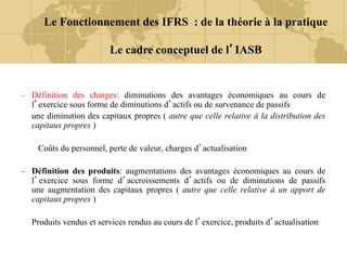 – Définition des charges: diminutions des avantages économiques au cours de
l’exercice sous forme de diminutions d’actifs ou de survenance de passifs
une diminution des capitaux propres ( autre que celle relative à la distribution des
capitaux propres )
Coûts du personnel, perte de valeur, charges d’actualisation
– Définition des produits: augmentations des avantages économiques au cours de
l’exercice sous forme d’accroissements d’actifs ou de diminutions de passifs
une augmentation des capitaux propres ( autre que celle relative à un apport de
capitaux propres )
Produits vendus et services rendus au cours de l’exercice, produits d’actualisation
Le Fonctionnement des IFRS : de la théorie à la pratique
Le cadre conceptuel de l’IASB
 