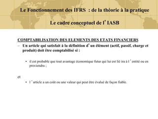 COMPTABILISATION DES ELEMENTS DES ETATS FINANCIERS
– Un article qui satisfait à la définition d’un élément (actif, passif, charge et
produit) doit être comptabilisé si :
• il est probable que tout avantage économique futur qui lui est lié ira à l ’entité ou en
proviendra ;
et
• l ’article a un coût ou une valeur qui peut être évalué de façon fiable.
Le Fonctionnement des IFRS : de la théorie à la pratique
Le cadre conceptuel de l’IASB
 