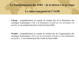 – Charge : comptabilisation au compte de résultat lors de la diminution des
avantages économiques ( liée à la diminution d’actif ou à la survenance de
passif ), si son montant peut être évalué de façon fiable
– Produit : comptabilisation au compte de résultat lors de l’augmentation des
avantages économiques ( liée à un accroissement d’actif ou à une diminution
de passif ), si son montant peut être évalué de façon fiable
Le Fonctionnement des IFRS : de la théorie à la pratique
Le cadre conceptuel de l’IASB
 