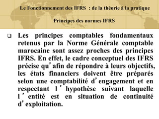 Le Fonctionnement des IFRS : de la théorie à la pratique
Principes des normes IFRS
 Les principes comptables fondamentaux
retenus par la Norme Générale comptable
marocaine sont assez proches des principes
IFRS. En effet, le cadre conceptuel des IFRS
précise qu’afin de répondre à leurs objectifs,
les états financiers doivent être préparés
selon une comptabilité d’engagement et en
respectant l ’ hypothèse suivant laquelle
l ’ entité est en situation de continuité
d’exploitation.
 
