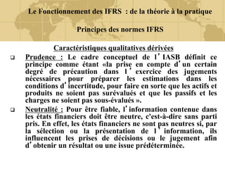 Le Fonctionnement des IFRS : de la théorie à la pratique
Principes des normes IFRS
Caractéristiques qualitatives dérivées
 Prudence : Le cadre conceptuel de l’IASB définit ce
principe comme étant «la prise en compte d’un certain
degré de précaution dans l ’ exercice des jugements
nécessaires pour préparer les estimations dans les
conditions d’incertitude, pour faire en sorte que les actifs et
produits ne soient pas surévalués et que les passifs et les
charges ne soient pas sous-évalués ».
 Neutralité : Pour être fiable, l’information contenue dans
les états financiers doit être neutre, c'est-à-dire sans parti
pris. En effet, les états financiers ne sont pas neutres si, par
la sélection ou la présentation de l ’ information, ils
influencent les prises de décisions ou le jugement afin
d’obtenir un résultat ou une issue prédéterminée.
 