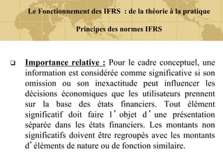 Le Fonctionnement des IFRS : de la théorie à la pratique
Principes des normes IFRS
 Importance relative : Pour le cadre conceptuel, une
information est considérée comme significative si son
omission ou son inexactitude peut influencer les
décisions économiques que les utilisateurs prennent
sur la base des états financiers. Tout élément
significatif doit faire l ’ objet d ’ une présentation
séparée dans les états financiers. Les montants non
significatifs doivent être regroupés avec les montants
d’éléments de nature ou de fonction similaire.
 