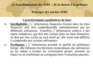 Le Fonctionnement des IFRS : de la théorie à la pratique
Principes des normes IFRS
Caractéristiques qualitatives de base
 Intelligibilité : L’information financière fournie dans les états
financiers doit être compréhensible immédiatement par les
différents utilisateurs. Toutefois, l’information relative à des
sujets complexes, qui doit être incluse dans les états financiers,
ne doit pas être exclue au seul motif qu’elle serait trop difficile
à comprendre par certains utilisateurs.
 Pertinence : L’information possède la qualité de pertinence
lorsqu’elle influence les décisions économiques des utilisateurs
en les aidant à évaluer les événements passés, présents ou
futurs ou en confirmant ou corrigeant leurs évaluations passées.
 