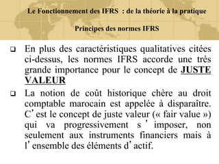 Le Fonctionnement des IFRS : de la théorie à la pratique
Principes des normes IFRS
 En plus des caractéristiques qualitatives citées
ci-dessus, les normes IFRS accorde une très
grande importance pour le concept de JUSTE
VALEUR
 La notion de coût historique chère au droit
comptable marocain est appelée à disparaître.
C’est le concept de juste valeur (« fair value »)
qui va progressivement s ’ imposer, non
seulement aux instruments financiers mais à
l’ensemble des éléments d’actif.
 