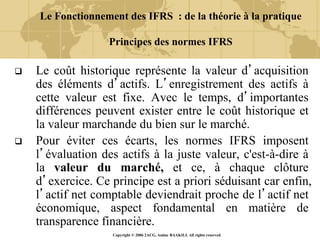Copyright © 2006 2ACG, Amine BAAKILI. All rights reserved
Le Fonctionnement des IFRS : de la théorie à la pratique
Principes des normes IFRS
 Le coût historique représente la valeur d’acquisition
des éléments d’actifs. L’enregistrement des actifs à
cette valeur est fixe. Avec le temps, d’importantes
différences peuvent exister entre le coût historique et
la valeur marchande du bien sur le marché.
 Pour éviter ces écarts, les normes IFRS imposent
l’évaluation des actifs à la juste valeur, c'est-à-dire à
la valeur du marché, et ce, à chaque clôture
d’exercice. Ce principe est a priori séduisant car enfin,
l’actif net comptable deviendrait proche de l’actif net
économique, aspect fondamental en matière de
transparence financière.
 