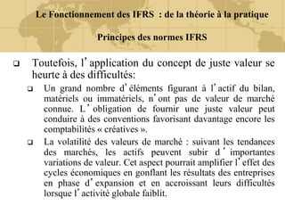Le Fonctionnement des IFRS : de la théorie à la pratique
Principes des normes IFRS
 Toutefois, l’application du concept de juste valeur se
heurte à des difficultés:
 Un grand nombre d’éléments figurant à l’actif du bilan,
matériels ou immatériels, n’ont pas de valeur de marché
connue. L’obligation de fournir une juste valeur peut
conduire à des conventions favorisant davantage encore les
comptabilités « créatives ».
 La volatilité des valeurs de marché : suivant les tendances
des marchés, les actifs peuvent subir d ’ importantes
variations de valeur. Cet aspect pourrait amplifier l’effet des
cycles économiques en gonflant les résultats des entreprises
en phase d’expansion et en accroissant leurs difficultés
lorsque l’activité globale faiblit.
 