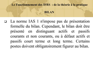 Le Fonctionnement des IFRS : de la théorie à la pratique
BILAN
 La norme IAS 1 n'impose pas de présentation
formelle du bilan. Cependant, le bilan doit être
présenté en distinguant actifs et passifs
courants et non courants, ou à défaut actifs et
passifs court terme et long terme. Certains
postes doivent obligatoirement figurer au bilan.
 