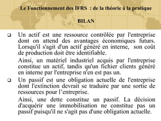 Le Fonctionnement des IFRS : de la théorie à la pratique
BILAN
 Un actif est une ressource contrôlée par l'entreprise
dont on attend des avantages économiques futurs.
Lorsqu'il s'agit d'un actif généré en interne, son coût
de production doit être identifiable.
Ainsi, un matériel industriel acquis par l'entreprise
constitue un actif, tandis qu'un fichier clients généré
en interne par l'entreprise n'en est pas un.
 Un passif est une obligation actuelle de l'entreprise
dont l'extinction devrait se traduire par une sortie de
ressources pour l’entreprise.
Ainsi, une dette constitue un passif. La décision
d'acquérir une immobilisation ne constitue pas un
passif puisqu'il ne s'agit pas d'une obligation actuelle.
 