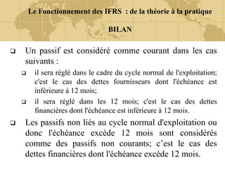 Le Fonctionnement des IFRS : de la théorie à la pratique
BILAN
 Un passif est considéré comme courant dans les cas
suivants :
 il sera réglé dans le cadre du cycle normal de l'exploitation;
c'est le cas des dettes fournisseurs dont l'échéance est
inférieure à 12 mois;
 il sera réglé dans les 12 mois; c'est le cas des dettes
financières dont l'échéance est inférieure à 12 mois.
 Les passifs non liés au cycle normal d'exploitation ou
donc l'échéance excède 12 mois sont considérés
comme des passifs non courants; c’est le cas des
dettes financières dont l'échéance excède 12 mois.
 