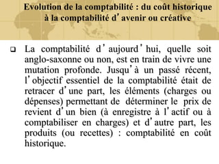 Evolution de la comptabilité : du coût historique
à la comptabilité d’avenir ou créative
 La comptabilité d’aujourd’hui, quelle soit
anglo-saxonne ou non, est en train de vivre une
mutation profonde. Jusqu’à un passé récent,
l’objectif essentiel de la comptabilité était de
retracer d’une part, les éléments (charges ou
dépenses) permettant de déterminer le prix de
revient d’un bien (à enregistre à l’actif ou à
comptabiliser en charges) et d’autre part, les
produits (ou recettes) : comptabilité en coût
historique.
 