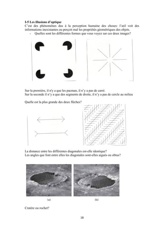 18
I-5 Les illusions d’optique
C’est des phénomènes dus à la perception humaine des choses: l’œil voit des
informations inexistantes ou perçoit mal les propriétés géométriques des objets.
- Quelles sont les différentes formes que vous voyez sur ces deux images?
Sur la première, il n'y a que les pacman, il n’y a pas de carré.
Sur la seconde il n’y a que des segments de droite, il n’y a pas de cercle au milieu
Quelle est la plus grande des deux flèches?
La distance entre les différentes diagonales est-elle identique?
Les angles que font entre elles les diagonales sont-elles aigués ou obtus?
Cratère ou rochet?
 