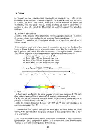 19
II- Couleur
La couleur est une caractéristique importante en imagerie, car elle permet
d’introduire et de distinguer beaucoup de détails. Elle rend le contenu informationnel
de l’image très riche. Par ailleurs, alors que la vision humaine ne permet de
discriminer, pour une plage donnée, qu’une douzaine de nuances différentes de
niveaux de gris, elle permet de différencier un nombre beaucoup plus grand de
couleurs.
II-1 définition de la couleur
Définition 1: La couleur est un phénomène physiologique provoqué par l’excitation
de photorécepteurs situés sur la rétine par une onde électromagnétique.
Définition 2: La couleur est la perception visuelle de la répartition spectrale de la
lumière visible.
Cette sensation prend son origine dans la stimulation de cônes de la rétine. La
longueur d’onde de l’énergie électromagnétique détermine donc la chrominance alors
que la puissance de l’onde détermine la luminance. Les impressions de couleur en
fonction des longueurs d’ondes se répartissent approximativement comme suit :
— Autour de 450 nm : Impression de bleu.
— Entre 500 et 570 nm : impression de vert.
— Entre 570 et 600 nm : impression de Jaune.
— Entre 600 et 700 nm : impression de rouge.
En effet:
- Si l’œil reçoit une lumière de faible longueur d’onde (aux alentours de 450 nm),
donc on excite essentiellement les cônes S, le sujet percevra une couleur bleue.
- Si l’œil reçoit une lumière de longueur d’onde moyenne (entre 500 et 600 nm), il
percevra une couleur verte (cônes M).
- Enfin les longues longueurs d’ondes (entre 600 et 700 nm) correspondent à la
perception du rouge (cônes L).
La combinaison des signaux émis par ces trois types de cônes permet la vision
colorée. Cette décomposition du spectre lumineux en trois composantes est à la base
de la colorimétrie.
Le but de la colorimétrie est de décrire un ensemble de couleurs à l’aide de plusieurs
(généralement trois) composantes réelles. Ces composantes sont habituellement
déduites de la décomposition spectrale de la lumière.
 