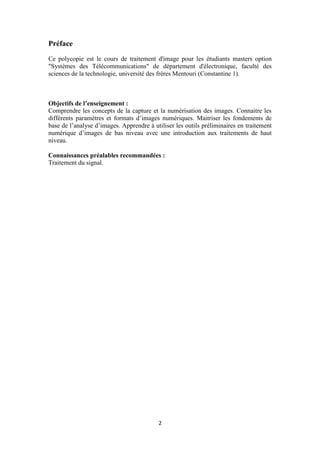2
Préface
Ce polycopie est le cours de traitement d'image pour les étudiants masters option
"Systèmes des Télécommunications" de département d'électronique, faculté des
sciences de la technologie, université des frères Mentouri (Constantine 1).
Objectifs de l’enseignement :
Comprendre les concepts de la capture et la numérisation des images. Connaitre les
différents paramètres et formats d’images numériques. Maitriser les fondements de
base de l’analyse d’images. Apprendre à utiliser les outils préliminaires en traitement
numérique d’images de bas niveau avec une introduction aux traitements de haut
niveau.
Connaissances préalables recommandées :
Traitement du signal.
 