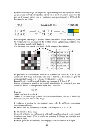 26
Pour visualiser une image, on remplit une région rectangulaire (Pixel) avec un niveau
de gris (ou de couleur) correspondant à la valeur du pixel. En général les niveaux de
gris (ou de couleur) utilisés pour la visualisation sont compris entre 0 et 255 (code de
longueur fixe sur 8 bits).
Par conséquent, une image se présente comme une matrice à deux dimensions, dont
les composantes sont généralement des nombres entiers. Cette matrice est définie par:
- Sa résolution spatiale (taille du pixel)
- Sa résolution en niveau de gris (nombre de bit nécessaire à son codage)
Le processus de discrétisation nécessite de connaitre la valeur de M et N (les
dimensions de l’image numérisée), ainsi que le nombre L de niveaux de gris (la
dynamique de l’image). M et N doivent être des entiers positifs.
Pour différentes considérations L doit être une puissance de 2, donc L=2k
.
Comme généralement on utilise une quantification linéaire, les niveaux de gris sont
des entiers positifs et sont également réparti dans l’intervalle:
[0, L-1]
Exercice:
1- Que représente le nombre k ?
2- Dans le cas d’une image ayant les caractéristiques ci-dessus, quel est le nombre de
bits nécessaire pour stocker cette image?
k représente le nombre de bits nécessaire pour coder les différentes amplitudes
contenues dans l’image.
Le nombre b de bits nécessaire pour stocker cette image est: b = M x N x k
III-4.1 Définition d’une image
On appelle définition (on parle aussi de taille de l’image) le nombre de points (pixels)
constituant une image. C'est le nombre de colonnes de l'image que multiplie son
nombre de lignes.
Exercice: quelle est la définition d’une image possédant 40 colonnes et 40 lignes?
 