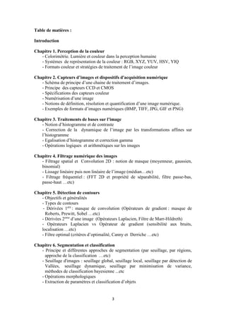 3
Table de matières :
Introduction
Chapitre 1. Perception de la couleur
- Colorimétrie. Lumière et couleur dans la perception humaine
- Systèmes de représentation de la couleur : RGB, XYZ, YUV, HSV, YIQ
- Formats couleur et stratégies de traitement de l’image couleur
Chapitre 2. Capteurs d’images et dispositifs d'acquisition numérique
- Schéma de principe d’une chaine de traitement d’images.
- Principe des capteurs CCD et CMOS
- Spécifications des capteurs couleur
- Numérisation d’une image
- Notions de définition, résolution et quantification d’une image numérique.
- Exemples de formats d’images numériques (BMP, TIFF, JPG, GIF et PNG)
Chapitre 3. Traitements de bases sur l’image
- Notion d’histogramme et de contraste
- Correction de la dynamique de l’image par les transformations affines sur
l’histogramme
- Egalisation d’histogramme et correction gamma
- Opérations logiques et arithmétiques sur les images
Chapitre 4. Filtrage numérique des images
- Filtrage spatial et Convolution 2D : notion de masque (moyenneur, gaussien,
binomial)
- Lissage linéaire puis non linéaire de l’image (médian…etc)
- Filtrage fréquentiel : (FFT 2D et propriété de séparabilité, filtre passe-bas,
passe-haut …etc)
Chapitre 5. Détection de contours
- Objectifs et généralités
- Types de contours
- Dérivées 1ere
: masque de convolution (Opérateurs de gradient : masque de
Roberts, Prewitt, Sobel …etc)
- Dérivées 2eme
d’une image (Opérateurs Laplacien, Filtre de Marr-Hildreth)
- Opérateurs Laplacien vs Opérateur de gradient (sensibilité aux bruits,
localisation …etc)
- Filtre optimal (critères d’optimalité, Canny et Derriche …etc)
Chapitre 6. Segmentation et classification
- Principe et différentes approches de segmentation (par seuillage, par régions,
approche de la classification …etc)
- Seuillage d'images : seuillage global, seuillage local, seuillage par détection de
Vallées, seuillage dynamique, seuillage par minimisation de variance,
méthodes de classification bayesienne ...etc
- Opérations morphologiques
- Extraction de paramètres et classification d’objets
 
