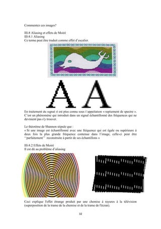 32
Commentez ces images?
III-8 Aliasing et effets de Moiré
III-8.1 Aliasing
Ce terme peut être traduit comme effet d’escalier.
En traitement du signal il est plus connu sous l’appellation « repliement de spectre ».
C’est un phénomène qui introduit dans un signal échantillonné des fréquences qui ne
devraient pas s'y trouver.
Le théorème de Shannon stipule que :
« Si une image est échantillonné avec une fréquence qui est égale ou supérieure à
deux fois la plus grande fréquence contenue dans l’image, celle-ci peut être
‘‘parfaitement’’ reconstruite à partir de ses échantillons »
III-8.2 Effets de Moiré
Il est dû au problème d’aliasing
Ceci explique l'effet étrange produit par une chemise à rayures à la télévision
(superposition de la trame de la chemise et de la trame de l'écran).
 