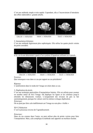 34
C’est une méthode simple et très rapide. Cependant, elle a l’inconvénient d’introduire
des effets indésirable à grande échelle.
2- Interpolation bilinéaire
C’est une méthode légèrement plus sophistiquée. Elle utilise les quatre pixels voisins
du point considéré.
a, b, c et d sont déterminés à partir d’un système d’équations utilisant ces 4 pixels.
Exercice:
Que remarquez-vous dans ce cas par rapport au cas précédents?
Réponse:
L’amélioration dans le rendu de l’image est claire dans ce cas.
3- Duplication de pixels:
C’est une technique particulière d’interpolation linéaire. Elle est utilisée pour zoomer
un nombre entier de fois l’image. On duplique les lignes et les colonnes jusqu’à
atteindre les dimensions voulues. L’assignement des niveaux de gris se fait
automatiquement, puisque les valeurs sont les mêmes à chaque duplication.
Remarque:
On ne peut pas faire cela indéfiniment car l’image ne sera plus « lisible »
III-9.2 Réduction
C’est le processus inverse de l’agrandissement.
Remarque:
Dans un cas comme dans l’autre, on peut utiliser plus de points voisins pour faire
l’interpolation. Mais, cela complique la méthode sans apporter un meilleur résultat.
 