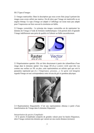 7
III-2 Types d’images
2.1 Images matricielles: Dans la description que nous avons faite jusqu’à présent des
images nous avons utilisé une matrice. On dit alors que l’image est matricielle ou en
anglais bitmap. Ce type d’image est adapté à l’affichage sur écran mais peu adapté
pour l’impression car bien souvent la résolution est faible.
2.2 Images vectorielles : Le principe des images vectorielles est de représenter les
données de l’image à l’aide de formules mathématiques. Cela permet alors d’agrandir
l’image indéfiniment sans perte de qualité et d’obtenir un faible encombrement.
2.3 Représentation spatiale: Elle est faite directement à partir des échantillons d’une
image dans le domaine spatial. Une image 2D f(x,y) scalaire réelle peut être vue
comme une surface en 3D. en plus, cette représentation est utilisée quel que soit le
paramètre représenté par f(.) ( Température, pression,....). Ce qu'on voit lorsqu'on
regarde l'image est une correspondance entre niveau de gris et grandeur physique.
2.4 Représentation fréquentielle: C’est une représentation obtenue à partir d’une
transformation de l’image dans le domaine fréquentiel
Interprétation du spectre d’amplitude:
- Si le spectre d’amplitude comporte de grandes valeurs pour les hautes fréquences,
alors l’image contient des données qui varient sur une courte distance (textures)
 