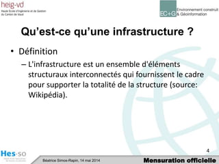 Mensuration officielleBéatrice Simos-Rapin, 14 mai 2014
Qu’est-ce qu’une infrastructure ?
• Définition
– L'infrastructure est un ensemble d'éléments
structuraux interconnectés qui fournissent le cadre
pour supporter la totalité de la structure (source:
Wikipédia).
4
 