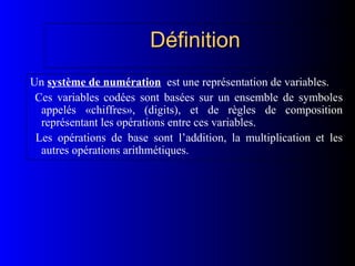 Définition
Définition
Un système de numération est une représentation de variables.
Ces variables codées sont basées sur un ensemble de symboles
appelés «chiffres», (digits), et de règles de composition
représentant les opérations entre ces variables.
Les opérations de base sont l’addition, la multiplication et les
autres opérations arithmétiques.
 