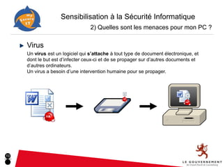 Sensibilisation à la Sécurité Informatique
                                  2) Quelles sont les menaces pour mon PC ?

     Virus
     Un virus est un logiciel qui s’attache à tout type de document électronique, et
     dont le but est d’infecter ceux-ci et de se propager sur d’autres documents et
     d’autres ordinateurs.
     Un virus a besoin d’une intervention humaine pour se propager.




10
 