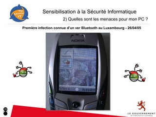 Sensibilisation à la Sécurité Informatique
                                    2) Quelles sont les menaces pour mon PC ?
          Première infection connue d’un ver Bluetooth au Luxembourg - 26/04/05
     ■ Exemples concrets de menaces GSM :


                 GSM: Hobbes.A                 GSM Bluetooth/MMS: Mabir




                             © F-Secure                            © F-Secure




16
 