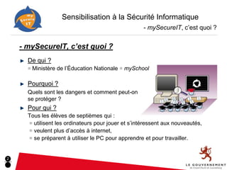 Sensibilisation à la Sécurité Informatique
                                                     - mySecureIT, c’est quoi ?


    - mySecureIT, c’est quoi ?
      De qui ?
      ■ Ministère de l’Éducation Nationale ■ mySchool


      Pourquoi ?
      Quels sont les dangers et comment peut-on
      se protéger ?
      Pour qui ?
      Tous les élèves de septièmes qui :
      ■ utilisent les ordinateurs pour jouer et s’intéressent aux nouveautés,
      ■ veulent plus d’accès à internet,
      ■ se préparent à utiliser le PC pour apprendre et pour travailler.



2
 