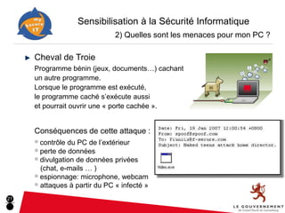 Sensibilisation à la Sécurité Informatique
                               2) Quelles sont les menaces pour mon PC ?

     Cheval de Troie
     Programme bénin (jeux, documents…) cachant
     un autre programme.
     Lorsque le programme est exécuté,
     le programme caché s’exécute aussi
     et pourrait ouvrir une « porte cachée ».


     Conséquences de cette attaque :
     ■ contrôle du PC de l’extérieur
     ■ perte de données
     ■ divulgation de données privées
       (chat, e-mails … )
     ■ espionnage: microphone, webcam
     ■ attaques à partir du PC « infecté »

21
 