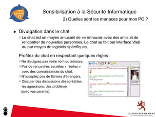 Sensibilisation à la Sécurité Informatique
                                 2) Quelles sont les menaces pour mon PC ?

     Divulgation dans le chat
     ■ Le chat est un moyen amusant de se retrouver avec des amis et de
       rencontrer de nouvelles personnes. Le chat se fait par interface Web
       ou par moyen de logiciels spécifiques.

     Profitez du chat en respectant quelques règles :
     ■ Ne divulguez pas votre nom ou adresse.
     ■ Pas de rencontres secrètes « réelles »
       avec des connaissances du chat.
     ■ N’acceptez pas de fichiers d’étrangers.
     ■ Discuter des discussions désagréables,
       les agressions, des problème
      (avec vos parents).




22
 