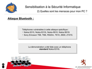 Sensibilisation à la Sécurité Informatique
                              2) Quelles sont les menaces pour mon PC ?

     Attaque Bluetooth :


               Téléphones vulnérables à cette attaque spécifique :
               ■ Nokia 6310, Nokia 6310i, Nokia 8910, Nokia 8910i
               ■ Sony Ericsson T68, T68i, R520m, T610, Z600, Z1010.




                     La démonstration a été faite avec un téléphone
                                standard Nokia 6310i.




23
 