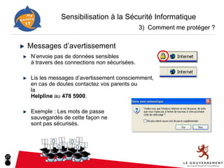 Sensibilisation à la Sécurité Informatique
                                                 3) Comment me protéger ?

     Messages d’avertissement
     N’envoie pas de données sensibles
     à travers des connections non sécurisées.

     Lis les messages d’avertissement consciemment,
     en cas de doutes contactez vos parents ou
     la
     Helpline au 478 5900.

     Exemple : Les mots de passe
     sauvegardés de cette façon ne
     sont pas sécurisés.




27
 
