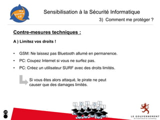 Sensibilisation à la Sécurité Informatique
                                                      3) Comment me protéger ?

     Contre-mesures techniques :
     A ) Limitez vos droits !


     •   GSM: Ne laissez pas Bluetooth allumé en permanence.
     •   PC: Coupez Internet si vous ne surfez pas.
     •   PC: Créez un utilisateur SURF avec des droits limités.

              Si vous êtes alors attaqué, le pirate ne peut
              causer que des damages limités.




28
 
