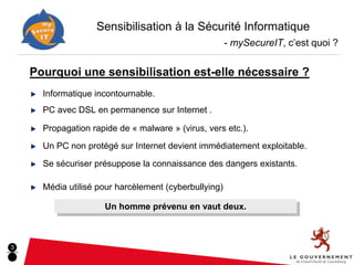 Sensibilisation à la Sécurité Informatique
                                                       - mySecureIT, c’est quoi ?


    Pourquoi une sensibilisation est-elle nécessaire ?
      Informatique incontournable.
      PC avec DSL en permanence sur Internet .

      Propagation rapide de « malware » (virus, vers etc.).
      Un PC non protégé sur Internet devient immédiatement exploitable.

      Se sécuriser présuppose la connaissance des dangers existants.

      Média utilisé pour harcèlement (cyberbullying)

                     Un homme prévenu en vaut deux.



3
 