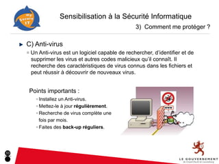 Sensibilisation à la Sécurité Informatique
                                                    3) Comment me protéger ?

     C) Anti-virus
     ■ Un Anti-virus est un logiciel capable de rechercher, d’identifier et de
      supprimer les virus et autres codes malicieux qu’il connaît. Il
      recherche des caractéristiques de virus connus dans les fichiers et
      peut réussir à découvrir de nouveaux virus.


      Points importants :
         ■ Installezun Anti-virus.
         ■ Mettez-le à jour régulièrement.

         ■ Recherche de virus complète une

           fois par mois.
         ■ Faites des back-up réguliers.




33
 