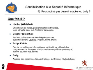 Sensibilisation à la Sécurité Informatique
                                    4) Pourquoi ne pas devenir cracker ou bully ?

     Que fait-il ?
        Hacker (Whitehat)
        Chercheurs de failles, publient les failles trouvées,
        tests intrusifs. Leur but: Améliorer la sécurité.
        Cracker (Blackhat)
        Ils s’introduisent de manière illégale dans des
        systèmes divers. Leur but : Argent, nuire, chaos.
        Script Kiddie
        Pas de compétences informatiques particulières, utilisent des
        programmes de tiers pour compromettre un système quelconque;
        ils sont souvent très jeunes.
        Bully
        Agresse des personnes (souvent faibles) sur Internet (Cyberbulying)

39
 