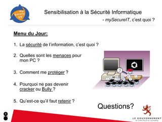 Sensibilisation à la Sécurité Informatique
                                                    - mySecureIT, c’est quoi ?


    Menu du Jour:

    1. La sécurité de l’information, c’est quoi ?

    2. Quelles sont les menaces pour
       mon PC ?

    3. Comment me protéger ?

    4. Pourquoi ne pas devenir
       cracker ou Bully ?

    5. Qu’est-ce qu’il faut retenir ?
                                                Questions?
4
 