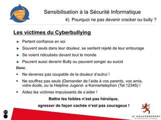 Sensibilisation à la Sécurité Informatique
                                  4) Pourquoi ne pas devenir cracker ou bully ?

     Les victimes du Cyberbullying
          Pertent confiance en soi
          Souvent seuls dans leur douleur, se sentent rejeté de leur entourage
          Se voient ridiculisés devant tout le monde
          Peuvent aussi devenir Bully ou peuvent songer au suicid
      Donc:
         Ne devenez pas coupable de la douleur d’autrui !
         Ne souffrez pas seuls (Demander de l’aide à vos parents, vos amis,
          votre école, ou la Helpline Jugend- a Kannertelephon (Tel.12345) !
         Aidez les victimes impuissants de s’aider !
                         Battre les faibles n’est pas héroïque,
                  agresser de façon cachée n’est pas courageux !
41
 