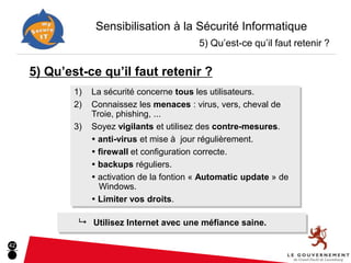 Sensibilisation à la Sécurité Informatique
                                             5) Qu’est-ce qu’il faut retenir ?


     5) Qu’est-ce qu’il faut retenir ?
             1)   La sécurité concerne tous les utilisateurs.
             2)   Connaissez les menaces : virus, vers, cheval de
                  Troie, phishing, ...
             3)   Soyez vigilants et utilisez des contre-mesures.
                   anti-virus et mise à jour régulièrement.
                   firewall et configuration correcte.
                   backups réguliers.
                   activation de la fontion « Automatic update » de
                    Windows.
                   Limiter vos droits.

              9 Utilisez Internet avec une méfiance saine.

42
 