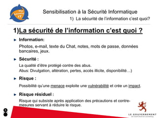 Sensibilisation à la Sécurité Informatique
                                    1) La sécurité de l’information c’est quoi?

    1)La sécurité de l’information c’est quoi ?
     Information:
     Photos, e-mail, texte du Chat, notes, mots de passe, données
     bancaires, jeux.
     Sécurité :
     La qualité d’être protégé contre des abus.
     Abus: Divulgation, altération, pertes, accès illicite, disponibilité…)
     Risque :
     Possibilité qu’une menace exploite une vulnérabilité et crée un impact.

     Risque résiduel :
     Risque qui subsiste après application des précautions et contre-
     mesures servant à réduire le risque.
5
 