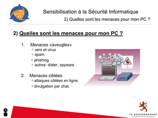Sensibilisation à la Sécurité Informatique
                              2) Quelles sont les menaces pour mon PC ?


    2) Quelles sont les menaces pour mon PC ?

      1.   Menaces «aveugles»
           ■ vers et virus
           ■ spam
           ■ phishing
           ■ autres: dialer, spyware


      2.   Menaces ciblées
           ■ attaques ciblées en ligne.
           ■ divulgation par chat.




8
 