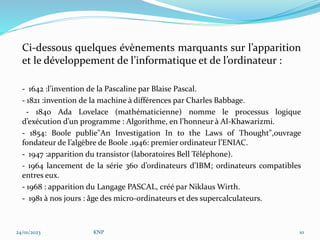 Ci-dessous quelques évènements marquants sur l’apparition
et le développement de l’informatique et de l’ordinateur :
- 1642 :l’invention de la Pascaline par Blaise Pascal.
- 1821 :invention de la machine à différences par Charles Babbage.
- 1840 Ada Lovelace (mathématicienne) nomme le processus logique
d’exécution d’un programme : Algorithme, en l’honneur à Al-Khawarizmi.
- 1854: Boole publie"An Investigation In to the Laws of Thought",ouvrage
fondateur de l’algèbre de Boole .1946: premier ordinateur l’ENIAC.
- 1947 :apparition du transistor (laboratoires Bell Téléphone).
- 1964 lancement de la série 360 d’ordinateurs d’IBM; ordinateurs compatibles
entres eux.
- 1968 : apparition du Langage PASCAL, créé par Niklaus Wirth.
- 1981 à nos jours : âge des micro-ordinateurs et des supercalculateurs.
24/01/2023 KNP 10
 