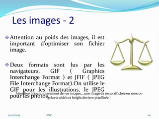Les images - 2
Attention au poids des images, il est
important d'optimiser son fichier
image.
Deux formats sont lus par les
navigateurs, GIF ( Graphics
Interchange Format ) et JFIF ( JPEG
File Interchange Format).On utilise le
GIF pour les illustrations, le JPEG
pour les photos.
Attention à l’agrandissement de vos images….une image de 10x10 affichée en 100x100
grâce à width et height devient pixellisée !
24/01/2023 KNP 100
 