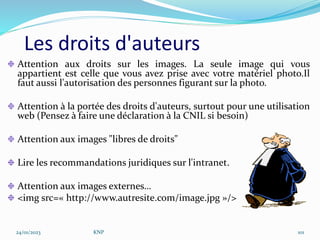 Les droits d'auteurs
Attention aux droits sur les images. La seule image qui vous
appartient est celle que vous avez prise avec votre matériel photo.Il
faut aussi l'autorisation des personnes figurant sur la photo.
Attention à la portée des droits d'auteurs, surtout pour une utilisation
web (Pensez à faire une déclaration à la CNIL si besoin)
Attention aux images "libres de droits"
Lire les recommandations juridiques sur l'intranet.
Attention aux images externes…
<img src=« http://www.autresite.com/image.jpg »/>
24/01/2023 KNP 101
 