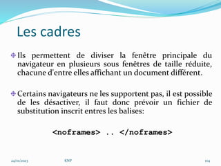 Les cadres
Ils permettent de diviser la fenêtre principale du
navigateur en plusieurs sous fenêtres de taille réduite,
chacune d'entre elles affichant un document différent.
Certains navigateurs ne les supportent pas, il est possible
de les désactiver, il faut donc prévoir un fichier de
substitution inscrit entres les balises:
<noframes> .. </noframes>
24/01/2023 KNP 104
 