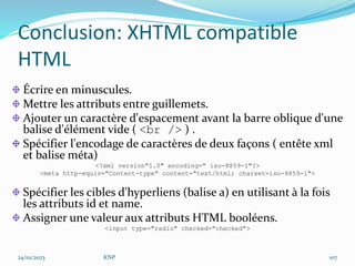 Conclusion: XHTML compatible
HTML
Écrire en minuscules.
Mettre les attributs entre guillemets.
Ajouter un caractère d'espacement avant la barre oblique d'une
balise d'élément vide ( <br /> ) .
Spécifier l'encodage de caractères de deux façons ( entête xml
et balise méta)
<?xml version"1.0" encoding=" iso-8859-1"?>
<meta http-equiv="Content-type" content="text/html; charset=iso-8859-1">
Spécifier les cibles d'hyperliens (balise a) en utilisant à la fois
les attributs id et name.
Assigner une valeur aux attributs HTML booléens.
<input type="radio" checked="checked">
24/01/2023 KNP 107
 