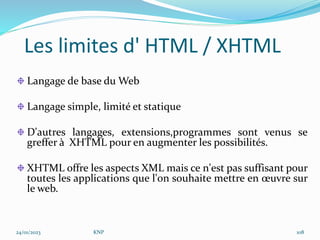 Les limites d' HTML / XHTML
Langage de base du Web
Langage simple, limité et statique
D'autres langages, extensions,programmes sont venus se
greffer à XHTML pour en augmenter les possibilités.
XHTML offre les aspects XML mais ce n'est pas suffisant pour
toutes les applications que l'on souhaite mettre en œuvre sur
le web.
24/01/2023 KNP 108
 